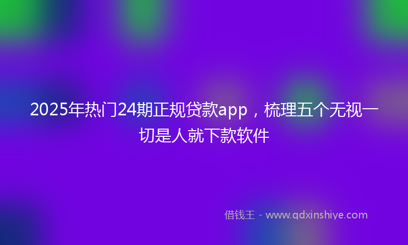 2025年热门24期正规贷款app，梳理五个无视一切是人就下款软件