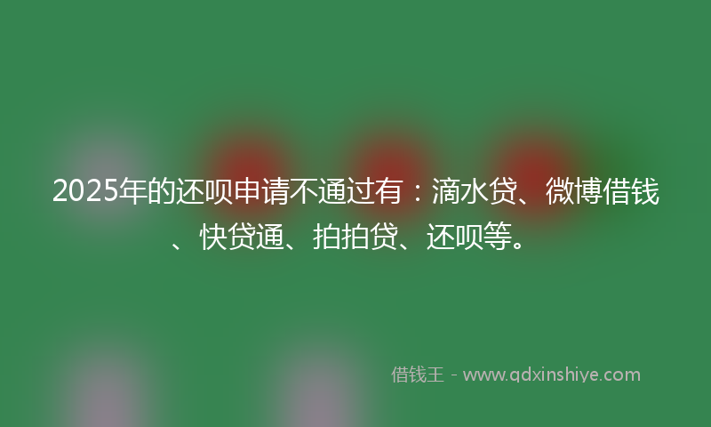 2025年的还呗申请不通过有：滴水贷、微博借钱、快贷通、拍拍贷、还呗等。