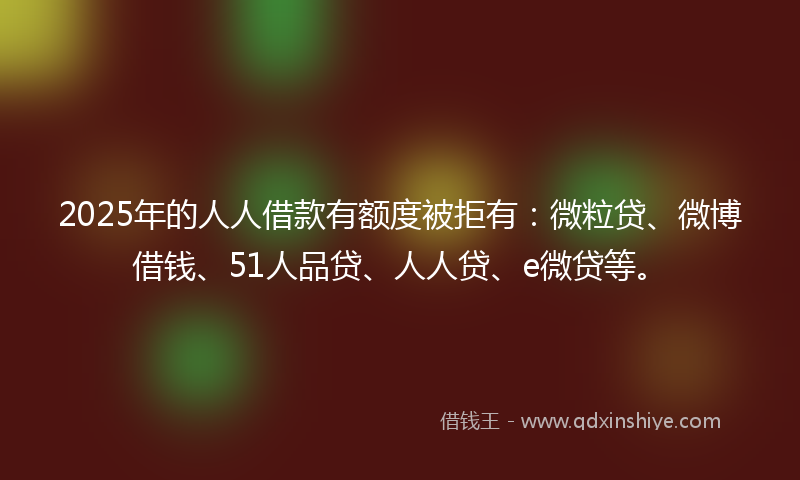 2025年的人人借款有额度被拒有：微粒贷、微博借钱、51人品贷、人人贷、e微贷等。