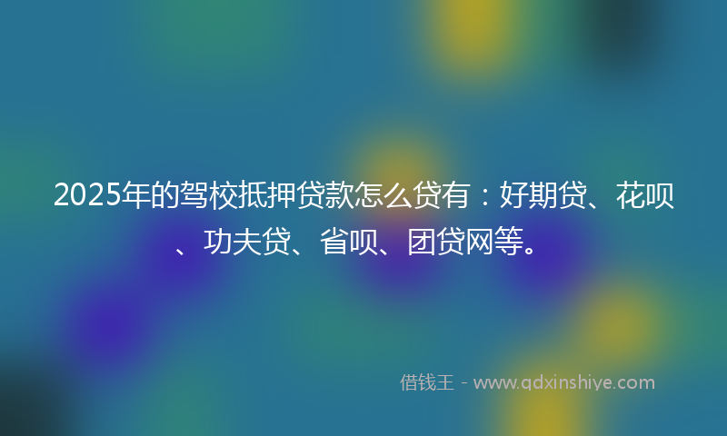 2025年的驾校抵押贷款怎么贷有：好期贷、花呗、功夫贷、省呗、团贷网等。