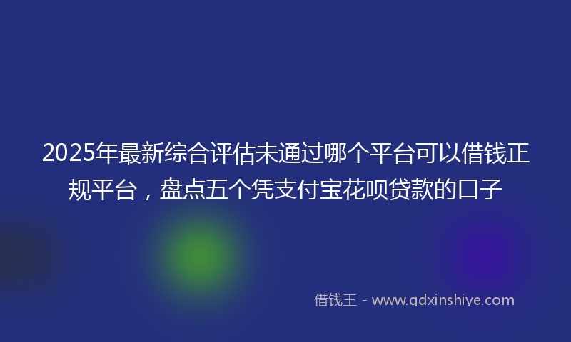2025年最新综合评估未通过哪个平台可以借钱正规平台，盘点五个凭支付宝花呗贷款的口子