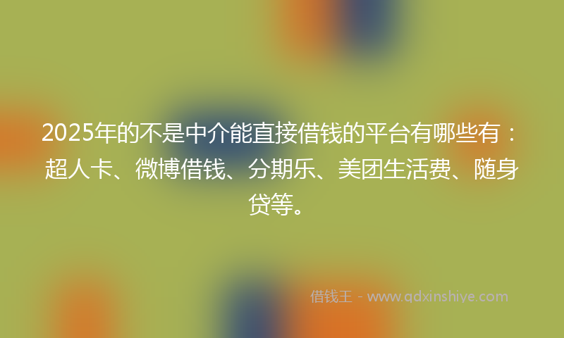 2025年的不是中介能直接借钱的平台有哪些有：超人卡、微博借钱、分期乐、美团生活费、随身贷等。