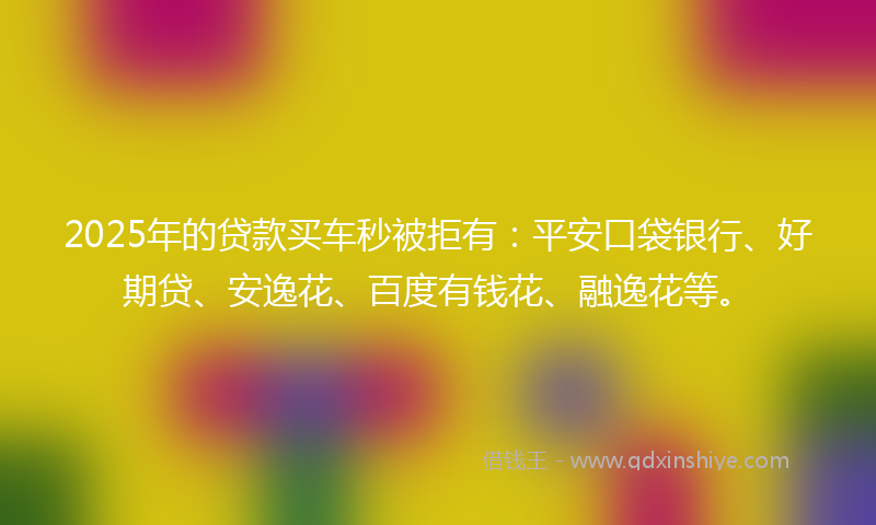 2025年的贷款买车秒被拒有：平安口袋银行、好期贷、安逸花、百度有钱花、融逸花等。
