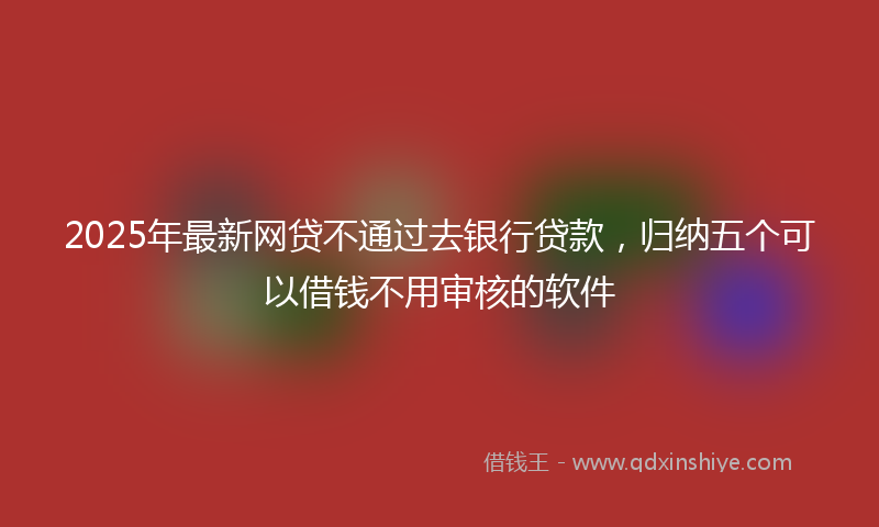 2025年最新网贷不通过去银行贷款，归纳五个可以借钱不用审核的软件