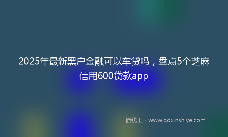 2025年最新黑户金融可以车贷吗，盘点5个芝麻信用600贷款app