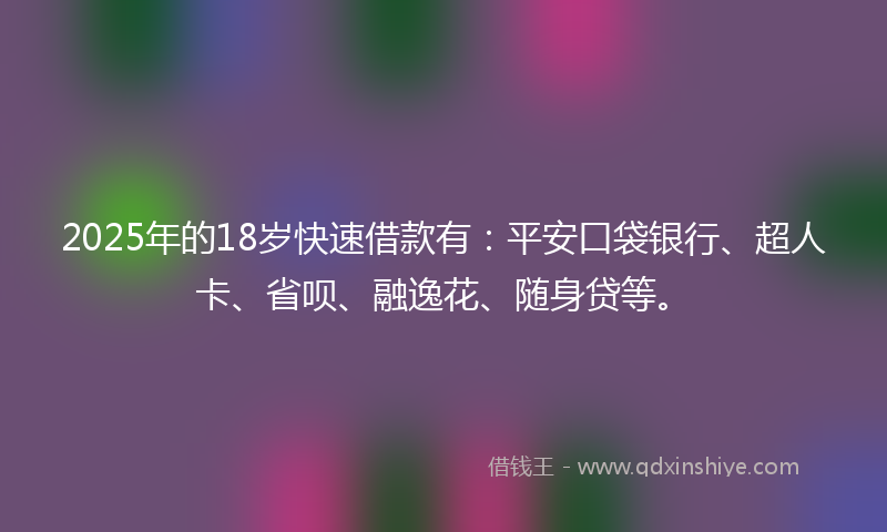 2025年的18岁快速借款有：平安口袋银行、超人卡、省呗、融逸花、随身贷等。