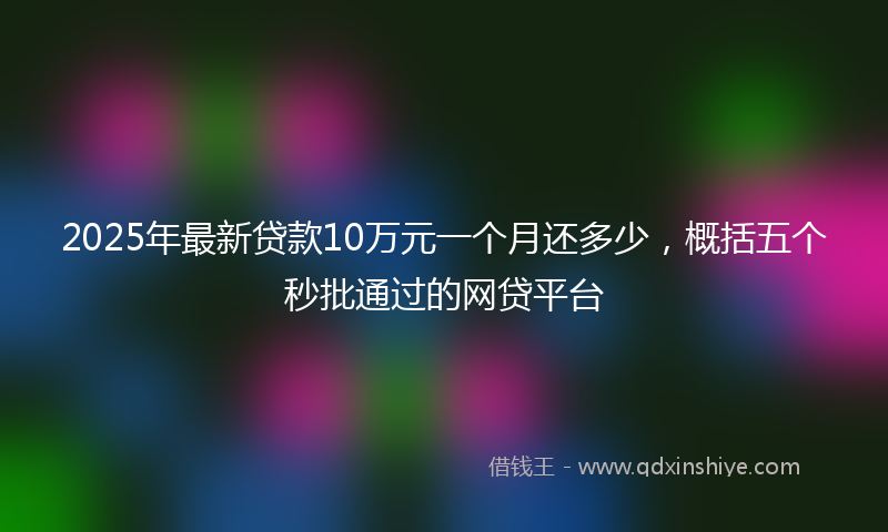 2025年最新贷款10万元一个月还多少，概括五个秒批通过的网贷平台