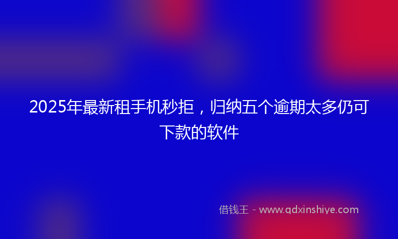 2025年最新租手机秒拒，归纳五个逾期太多仍可下款的软件