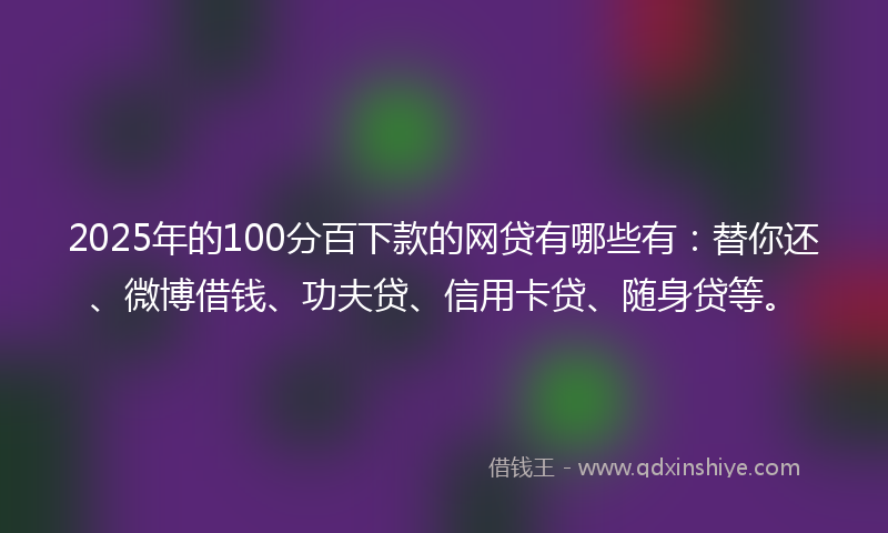 2025年的100分百下款的网贷有哪些有：替你还、微博借钱、功夫贷、信用卡贷、随身贷等。