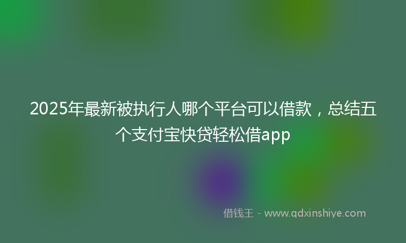 2025年最新被执行人哪个平台可以借款，总结五个支付宝快贷轻松借app
