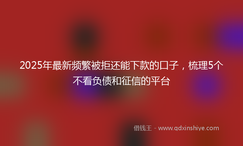 2025年最新频繁被拒还能下款的口子，梳理5个不看负债和征信的平台