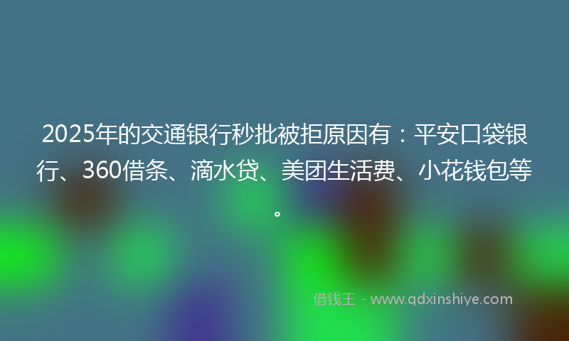 2025年的交通银行秒批被拒原因有：平安口袋银行、360借条、滴水贷、美团生活费、小花钱包等。