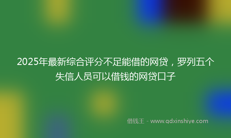 2025年最新综合评分不足能借的网贷，罗列五个失信人员可以借钱的网贷口子