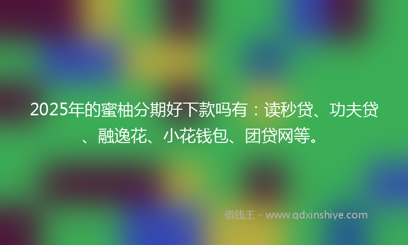 2025年的蜜柚分期好下款吗有：读秒贷、功夫贷、融逸花、小花钱包、团贷网等。