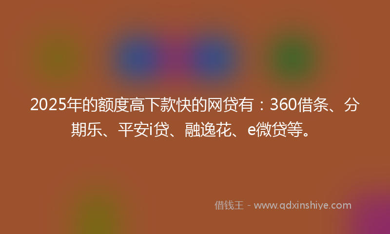 2025年的额度高下款快的网贷有：360借条、分期乐、平安i贷、融逸花、e微贷等。
