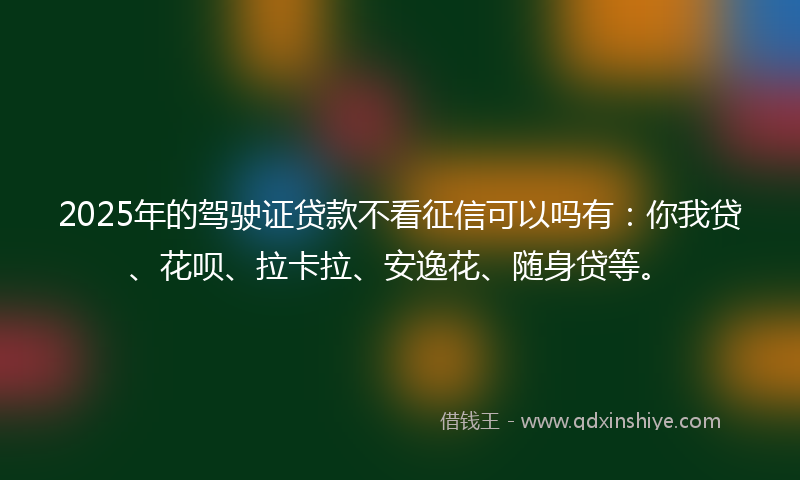 2025年的驾驶证贷款不看征信可以吗有：你我贷、花呗、拉卡拉、安逸花、随身贷等。