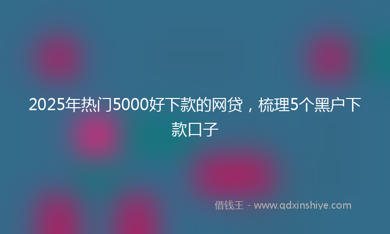 2025年热门5000好下款的网贷，梳理5个黑户下款口子