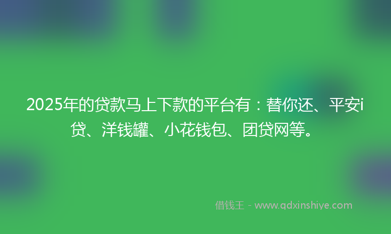 2025年的贷款马上下款的平台有：替你还、平安i贷、洋钱罐、小花钱包、团贷网等。