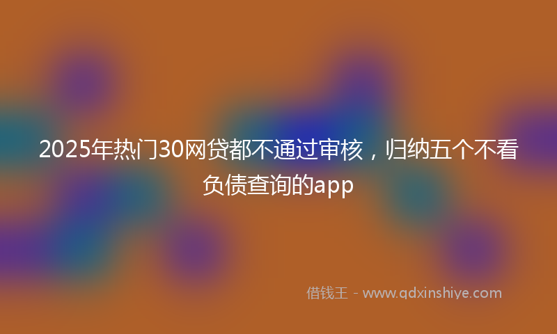 2025年热门30网贷都不通过审核，归纳五个不看负债查询的app