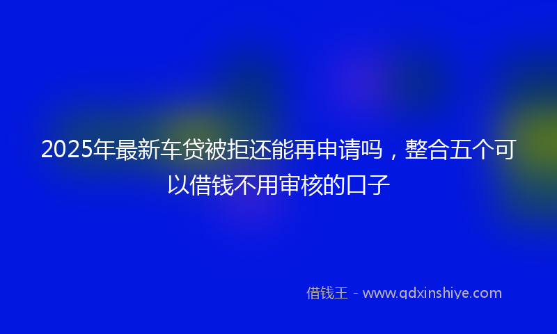 2025年最新车贷被拒还能再申请吗，整合五个可以借钱不用审核的口子