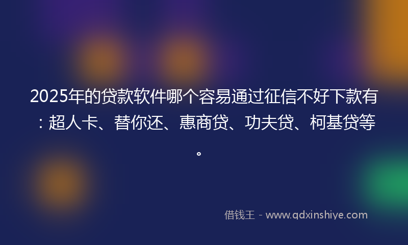 2025年的贷款软件哪个容易通过征信不好下款有：超人卡、替你还、惠商贷、功夫贷、柯基贷等。