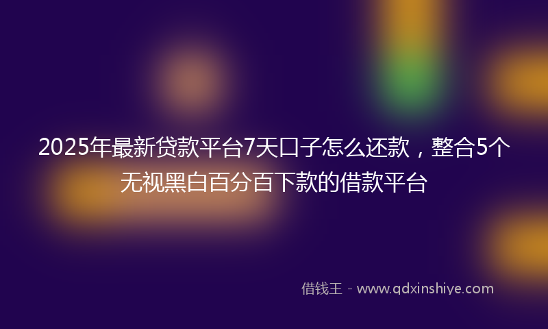 2025年最新贷款平台7天口子怎么还款，整合5个无视黑白百分百下款的借款平台
