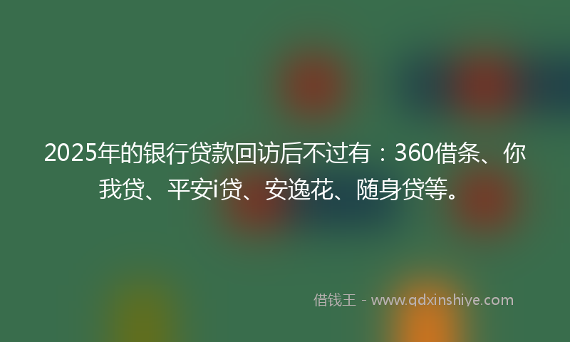 2025年的银行贷款回访后不过有：360借条、你我贷、平安i贷、安逸花、随身贷等。