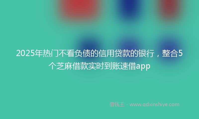2025年热门不看负债的信用贷款的银行，整合5个芝麻借款实时到账速借app
