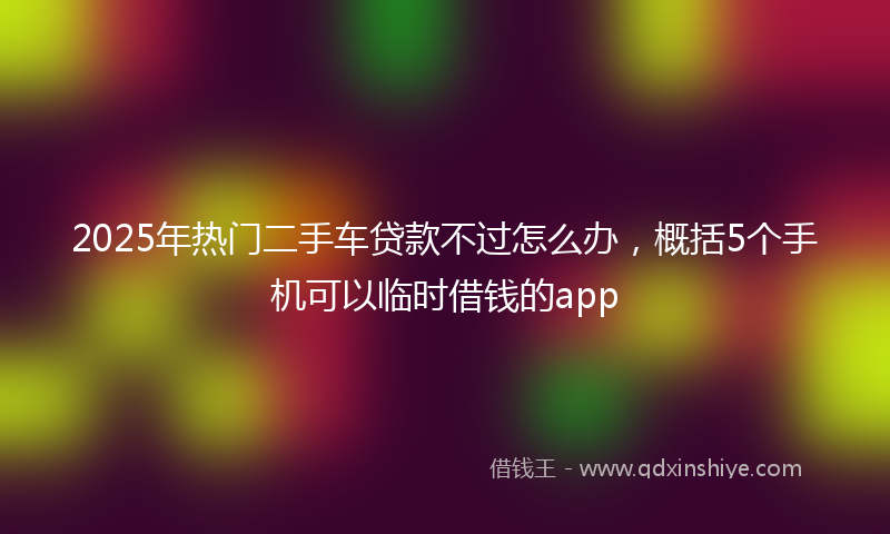 2025年热门二手车贷款不过怎么办，概括5个手机可以临时借钱的app