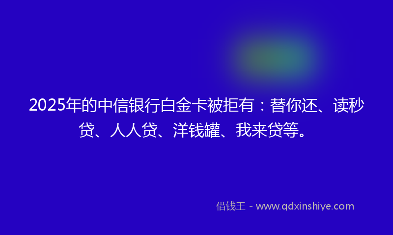 2025年的中信银行白金卡被拒有：替你还、读秒贷、人人贷、洋钱罐、我来贷等。