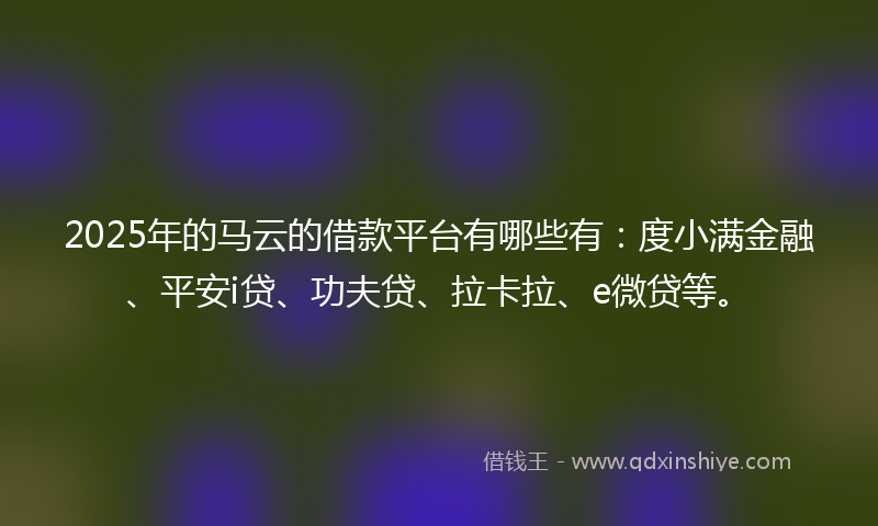 2025年的马云的借款平台有哪些有：度小满金融、平安i贷、功夫贷、拉卡拉、e微贷等。