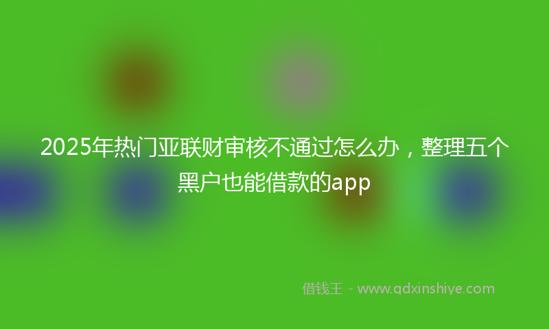 2025年热门亚联财审核不通过怎么办，整理五个黑户也能借款的app
