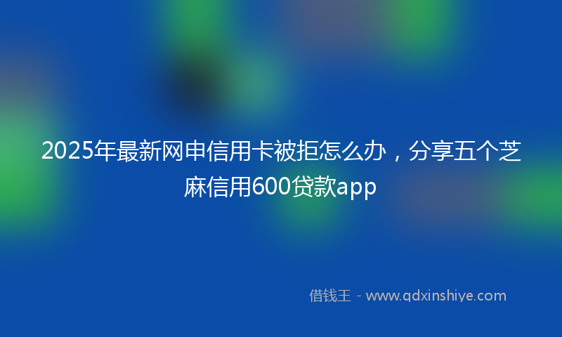 2025年最新网申信用卡被拒怎么办，分享五个芝麻信用600贷款app
