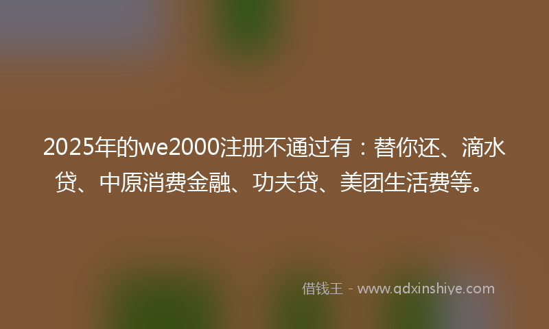 2025年的we2000注册不通过有：替你还、滴水贷、中原消费金融、功夫贷、美团生活费等。