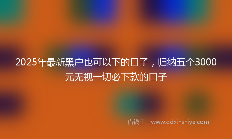 2025年最新黑户也可以下的口子，归纳五个3000元无视一切必下款的口子