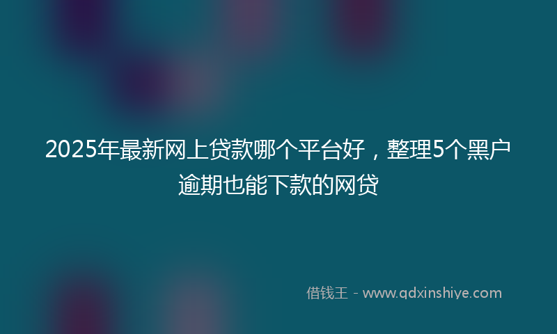 2025年最新网上贷款哪个平台好，整理5个黑户逾期也能下款的网贷