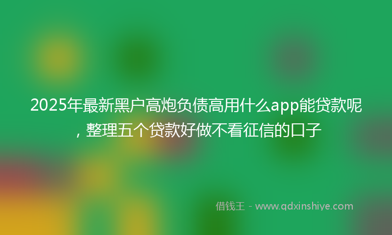 2025年最新黑户高炮负债高用什么app能贷款呢，整理五个贷款好做不看征信的口子