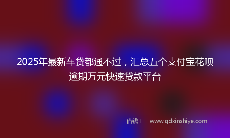 2025年最新车贷都通不过，汇总五个支付宝花呗逾期万元快速贷款平台
