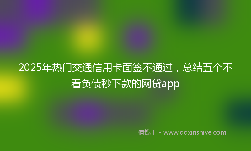 2025年热门交通信用卡面签不通过，总结五个不看负债秒下款的网贷app
