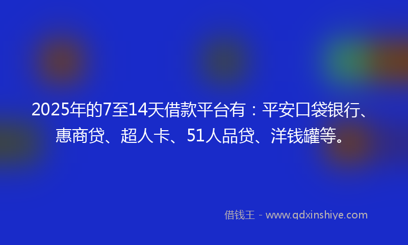 2025年的7至14天借款平台有：平安口袋银行、惠商贷、超人卡、51人品贷、洋钱罐等。
