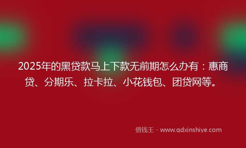 2025年的黑贷款马上下款无前期怎么办有：惠商贷、分期乐、拉卡拉、小花钱包、团贷网等。