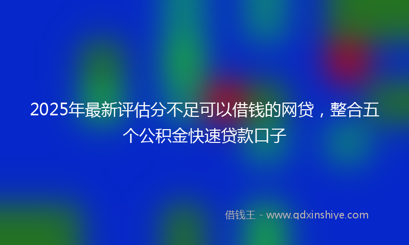 2025年最新评估分不足可以借钱的网贷，整合五个公积金快速贷款口子
