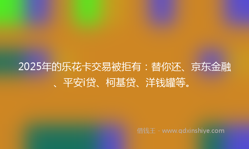2025年的乐花卡交易被拒有：替你还、京东金融、平安i贷、柯基贷、洋钱罐等。