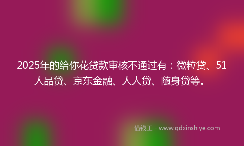 2025年的给你花贷款审核不通过有：微粒贷、51人品贷、京东金融、人人贷、随身贷等。