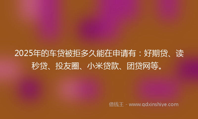 2025年的车贷被拒多久能在申请有:好期贷、读秒贷、投友圈、小米贷款、团贷网等。