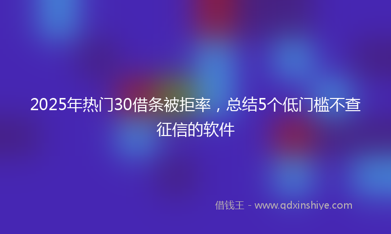 2025年热门30借条被拒率，总结5个低门槛不查征信的软件