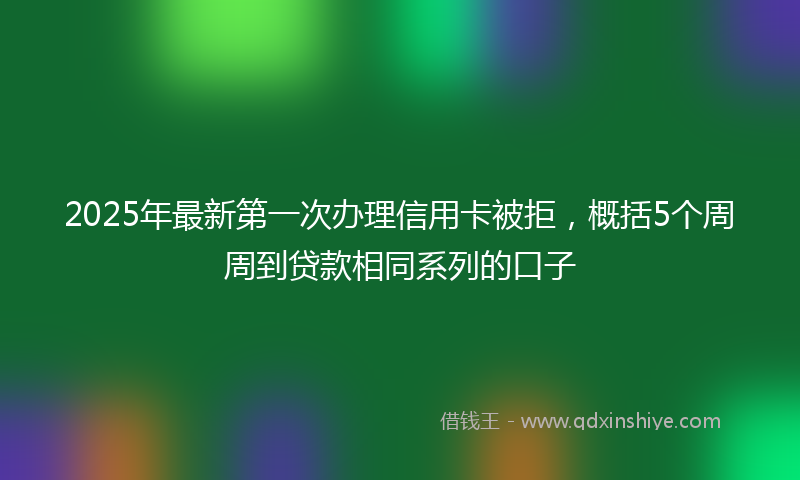 2025年最新第一次办理信用卡被拒，概括5个周周到贷款相同系列的口子