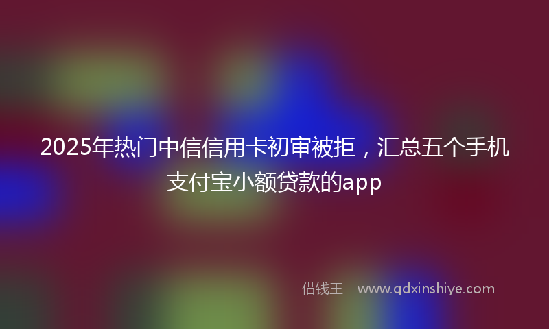 2025年热门中信信用卡初审被拒，汇总五个手机支付宝小额贷款的app