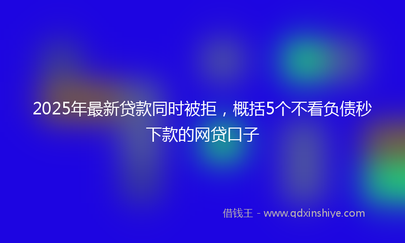 2025年最新贷款同时被拒，概括5个不看负债秒下款的网贷口子