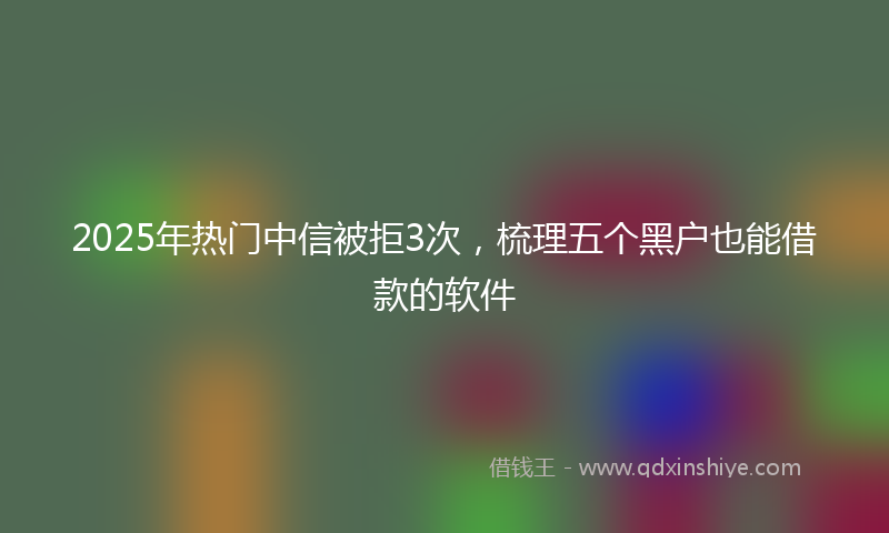 2025年热门中信被拒3次，梳理五个黑户也能借款的软件